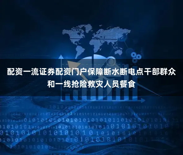 配资一流证券配资门户保障断水断电点干部群众和一线抢险救灾人员餐食