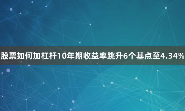 股票如何加杠杆10年期收益率跳升6个基点至4.34%