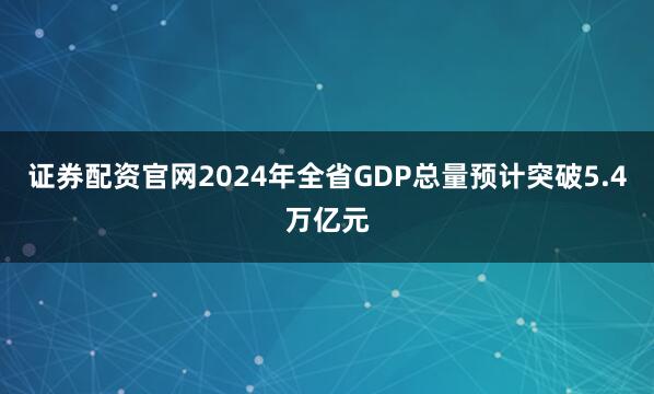 证券配资官网2024年全省GDP总量预计突破5.4万亿元